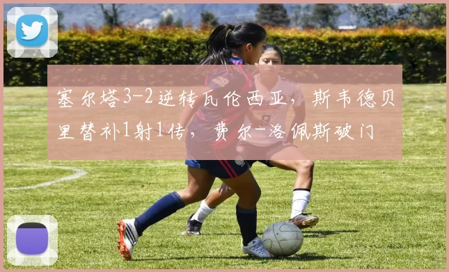 塞尔塔3-2逆转瓦伦西亚，斯韦德贝里替补1射1传，费尔-洛佩斯破门