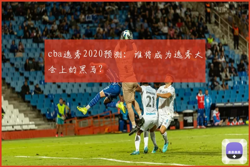 cba选秀2020预测：谁将成为选秀大会上的黑马？