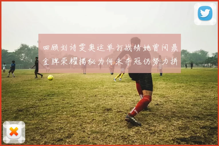 回顾刘诗雯奥运单打战绩她曾问鼎金牌荣耀揭秘为何未夺冠仍努力拼搏