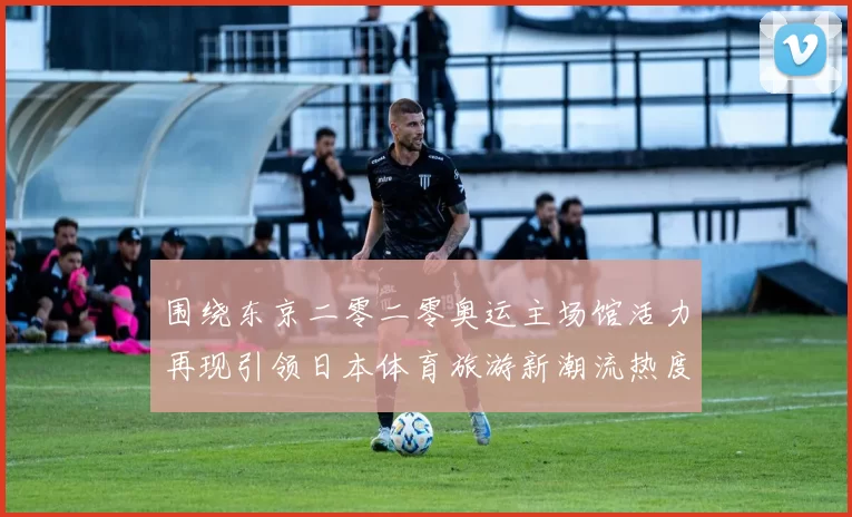 围绕东京二零二零奥运主场馆活力再现引领日本体育旅游新潮流热度