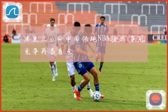 库里三分命中率领跑NBA榜单 争冠竞争再添看点