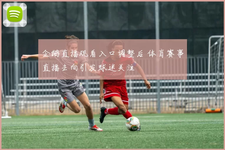 企鹅直播观看入口调整后 体育赛事直播去向引发球迷关注