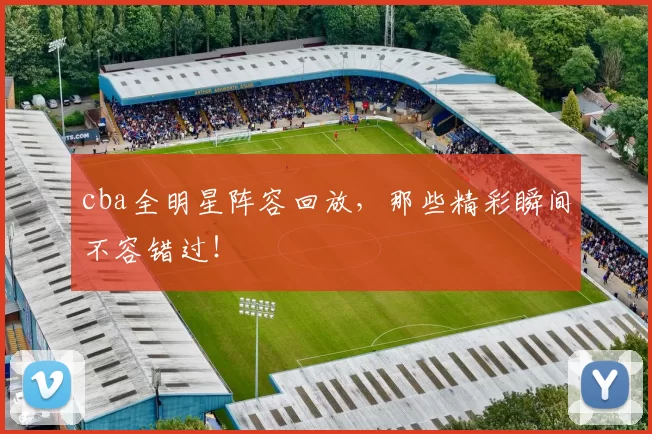 cba全明星阵容回放，那些精彩瞬间不容错过！