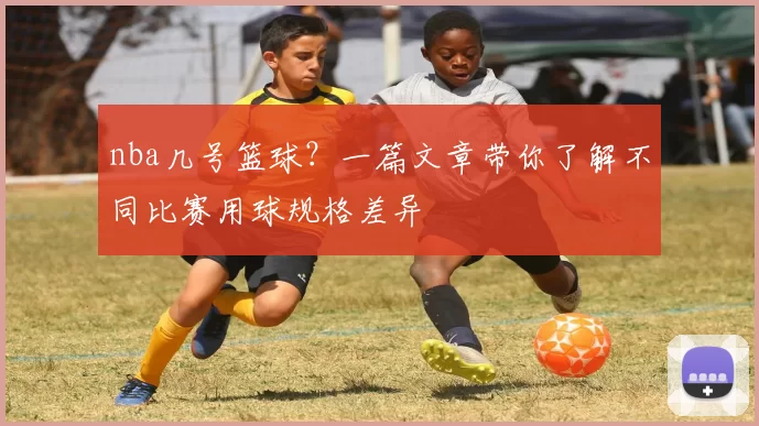 nba几号篮球？一篇文章带你了解不同比赛用球规格差异