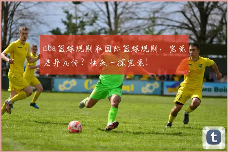 nba篮球规则和国际篮球规则，究竟差异几何？快来一探究竟！