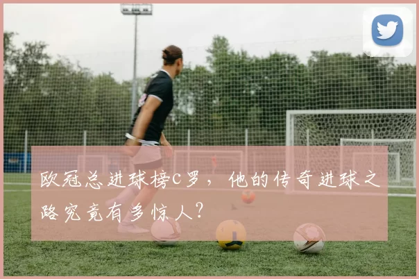 欧冠总进球榜c罗，他的传奇进球之路究竟有多惊人？