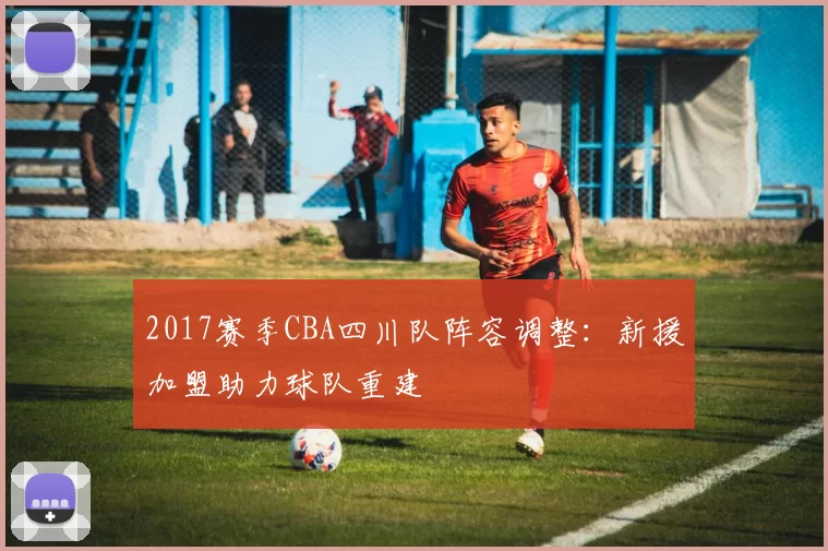 2017赛季CBA四川队阵容调整：新援加盟助力球队重建