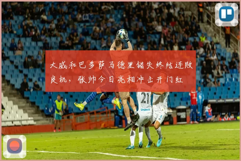 大威和巴多萨马德里错失终结连败良机，张帅今日亮相冲击开门红