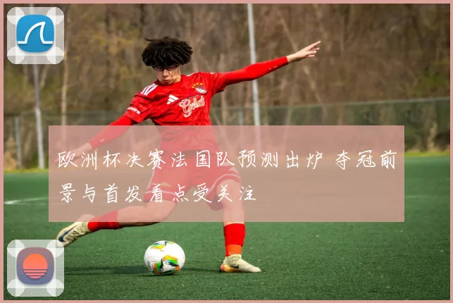 欧洲杯决赛法国队预测出炉 夺冠前景与首发看点受关注