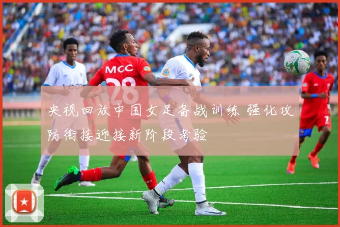 央视回放中国女足备战训练 强化攻防衔接迎接新阶段考验