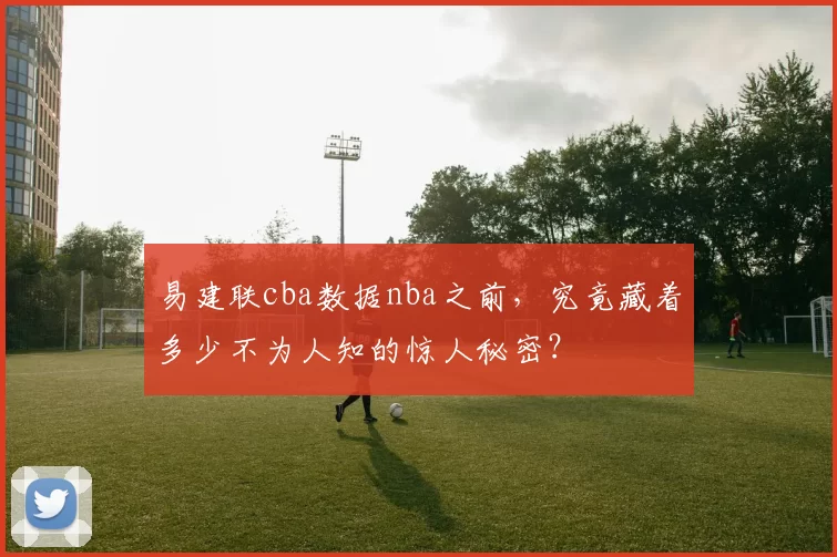 易建联cba数据nba之前,究竟藏着多少不为人知的惊人秘密?