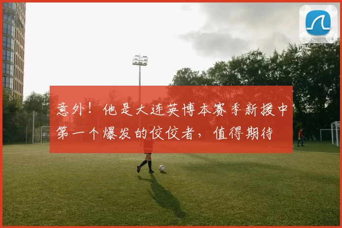 意外!他是大连英博本赛季新援中第一个爆发的佼佼者,值得期待