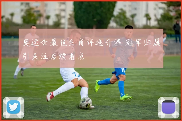 奥运会最佳生肖评选升温 冠军归属引关注后续看点