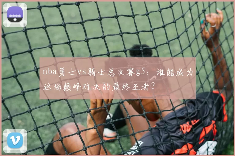 nba勇士vs骑士总决赛g5,谁能成为这场巅峰对决的最终王者?