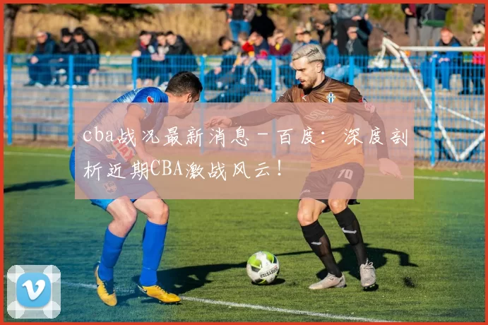 cba战况最新消息 - 百度：深度剖析近期CBA激战风云！