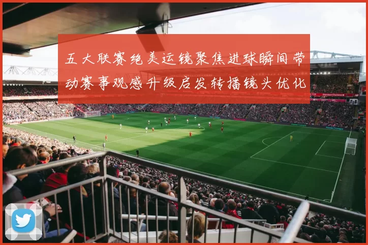 五大联赛绝美运镜聚焦进球瞬间带动赛事观感升级启发转播镜头优化