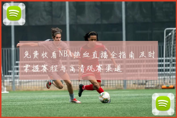 免费收看NBA热血直播全指南 及时掌握赛程与高清观赛渠道