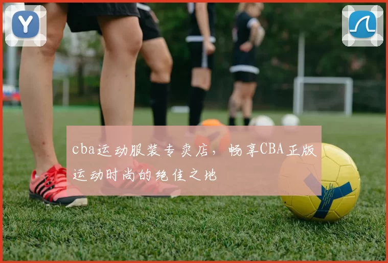 cba运动服装专卖店，畅享CBA正版运动时尚的绝佳之地