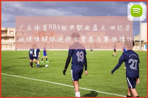 广东体育NBA经典歌曲盘点 回忆杀旋律唤醒球迷热血青春与赛场情怀