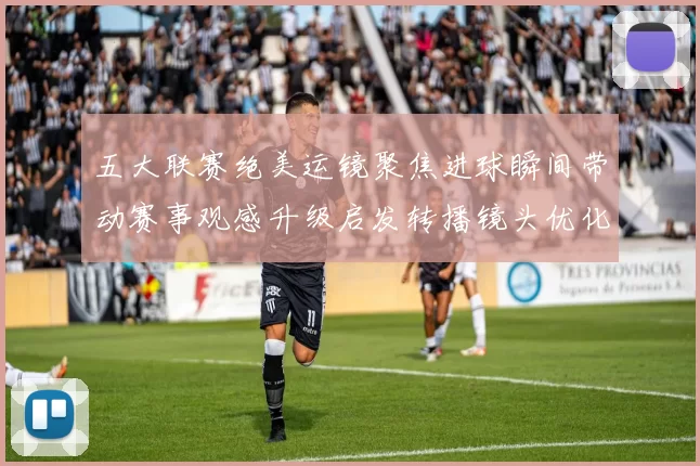 五大联赛绝美运镜聚焦进球瞬间带动赛事观感升级启发转播镜头优化