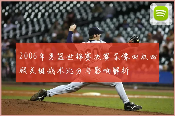 2006年男篮世锦赛决赛录像回放回顾关键战术比分与影响解析