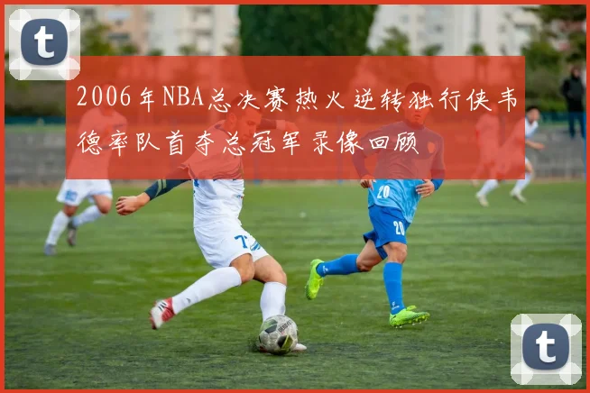 2006年NBA总决赛热火逆转独行侠韦德率队首夺总冠军录像回顾