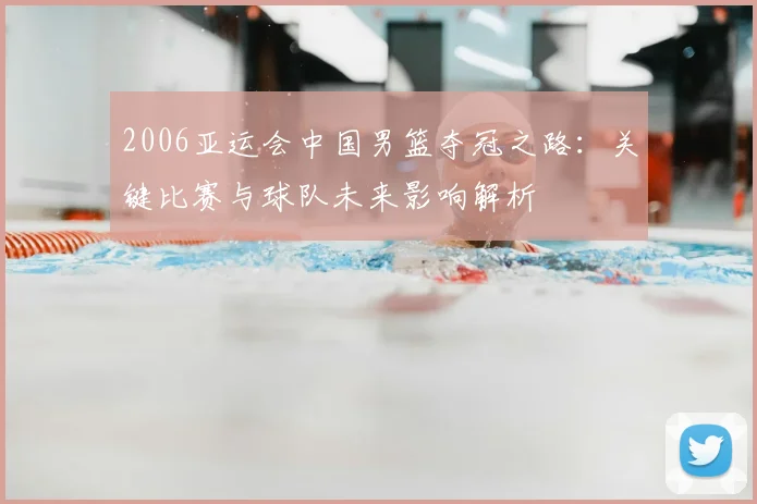 2006亚运会中国男篮夺冠之路：关键比赛与球队未来影响解析