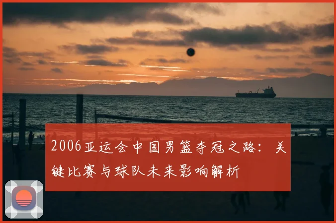 2006亚运会中国男篮夺冠之路：关键比赛与球队未来影响解析