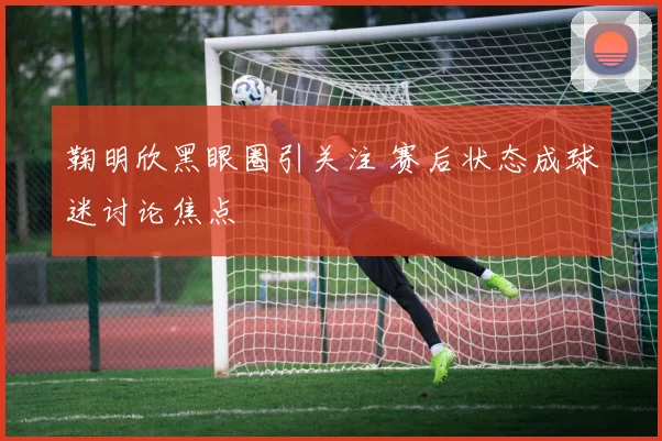 鞠明欣黑眼圈引关注 赛后状态成球迷讨论焦点