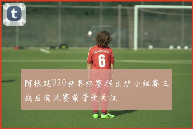 阿根廷U20世界杯赛程出炉小组赛三战后淘汰赛前景受关注
