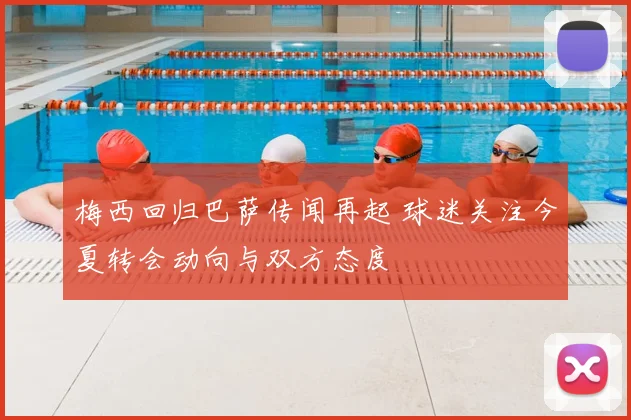梅西回归巴萨传闻再起 球迷关注今夏转会动向与双方态度