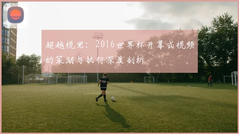 超越视觉：2016世界杯开幕式视频的策划与执行深度剖析
