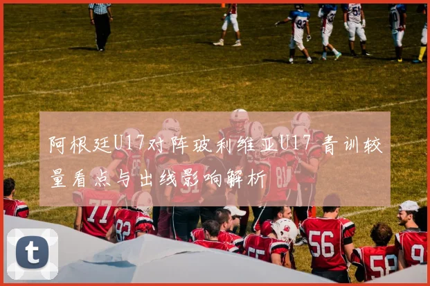 阿根廷U17对阵玻利维亚U17 青训较量看点与出线影响解析