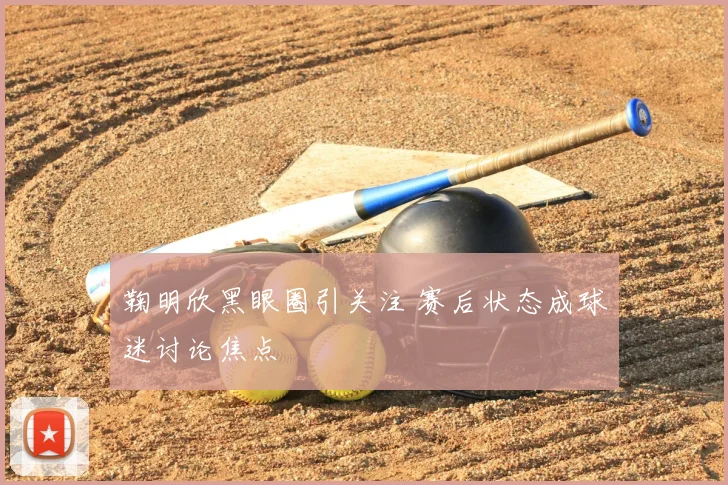 鞠明欣黑眼圈引关注 赛后状态成球迷讨论焦点